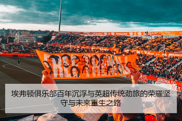 埃弗顿俱乐部百年沉浮与英超传统劲旅的荣耀坚守与未来重生之路