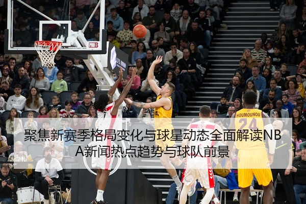 聚焦新赛季格局变化与球星动态全面解读NBA新闻热点趋势与球队前景